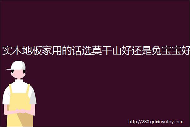 实木地板家用的话选莫干山好还是兔宝宝好